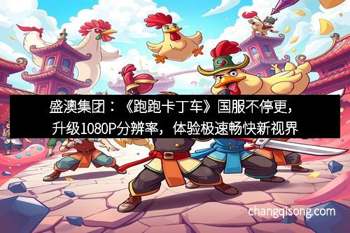 盛澳集团：《跑跑卡丁车》国服不停更，升级1080P分辨率，体验极速畅快新视界