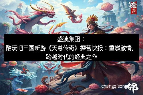盛澳集团：酷玩吧三国新游《天尊传奇》探营快报：重燃激情，跨越时代的经典之作
